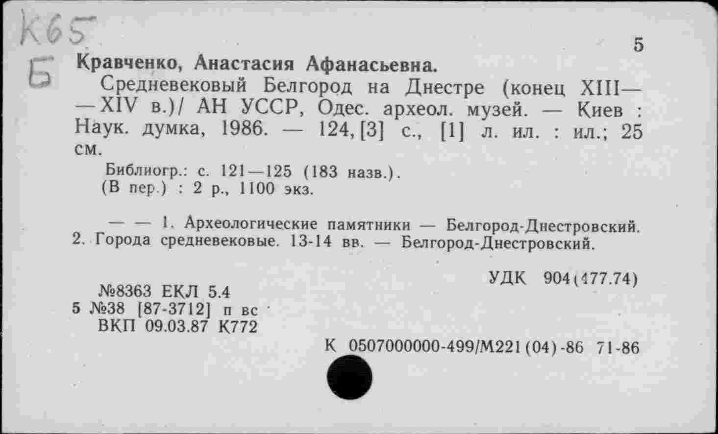 ﻿5 Кравченко, Анастасия Афанасьевна.
Средневековый Белгород на Днестре (конец XIII— — XIV в.)/ АН УССР, Одес. археол. музей. — Киев : Наук, думка, 1986. — 124, [3] с., [1] л. ил. : ил.; 25 см.
Библиогр.: с. 121 — 125 (183 назв.).
(В пер.) : 2 р., 1100 экз.
— — 1. Археологические памятники — Белгород-Днестровский.
2. Города средневековые. 13-14 вв. — Белгород-Днестровский.
№8363 ЕКЛ 5.4
5 №38 [87-3712] п вс ' ВКП 09.03.87 К772
УДК 904(477.74)
К 0507000000-499/М221 (04) -86 71-86